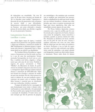 68-74-grupo de mulheres:68-74-grupo de mulheres.qxd

do redescobriu sua sexualidade, „ela com 70
anos, há 20 anos viúva, encontra seu homão de
50 e se descobre como mulher‰. Apresenta-se a
discussão do uso do preservativo com os homens
de terceira idade e suas dificuldades.
Apresentamos a alternativa da camisinha feminina. Fazemos um cartaz colocando a situação:
pessoas de terceira idade, suas dúvidas e sugestão
do uso do preservativo feminino.

Lançamentos locais das
cartilhas e cartaz
Após alguns meses de espera, o material
educativo ficou pronto! Foi com grande ansiedade
e alegria que recebemos o material em outubro de
2001. Rapidamente os diferentes grupos se organizaram para discutir o lançamento local, o lançamento geral ou ato oficial e sua distribuição.
Na Unidade Divina Providência, organizamos o lançamento no final de tarde, em frente à casa de uma das participantes. Seriam
montadas barraquinhas no local com as cartilhas e também com bolos, salgados e refrigerantes que cada uma de nós traria. Também se
suge riu de pas sar nova men te o Vídeo
„Mulher‰, do Ministério da Saúde. As profissionais da unidade colocaram uma faixa na rua
e conseguiram alguns CDs que tinham músicas
alusivas à prevenção de DST/HIV/aids. Todas
nós ficamos de convidar o máximo de mulheres para este encontro. No dia, várias pessoas traziam as cadeiras de casa para poderem sentar e
conversar um pouco com as vizinhas. Muitas
delas levaram o material para ser distribuído
com suas conhecidas, vizinhas e parentes.
O grupo do Jardim Itu fez a montagem de
uma dramatização (com roteiro e direção coletivas) baseada no cartaz elaborado, e foi apresentada
em duas ocasiões: para o grupo da terceira idade e
a associação de moradores. O teatro inicia com
uma narração que fala do processo da pesquisa,

8/11/2007

11:26

Page 5

sua metodologia e das mudanças que ocorreram
com as mulheres que vivenciaram esse processo,
desde as trabalhadoras de saúde que foram tocadas
por essa vivência levando-as a reverem suas vidas
privadas, que como as usuárias encontraram um
lugar para trocar experiências, falar sobre sua
sexualidade, reverem aspectos de suas vidas.
No Nossa Senhora Aparecida, criamos
camisetas com a capa da cartilha, que foi confeccionada pela cooperativa do bairro, fizemos
uma sessão de autógrafos, numa sexta-feira à
tardinha, quando as pessoas voltam do trabalho. Pensando na dinâmica do local, convidamos no dia pelo de carro de som, cartazes e
também colocamos um aviso em uma rádio
AM da cidade que tem alto índice de audiência
no bairro. Fechamos a rua ao lado do supermercado a qual foi toda enfeitada com balões,
vários varais de camisinhas e um painel colorido
com bexiguinhas criando um efeito estético bastante interessante. Houve então shows de talentos

 