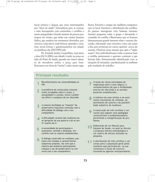 68-74-grupo de mulheres:68-74-grupo de mulheres.qxd

8/11/2007

11:26

locais (música e dança), que eram interrompidos
por „dicas de saúde‰, brincadeiras para as crianças
e uma barraquinha com camisinhas e cartilhas a
serem autografadas. Grande número de pessoas participou do evento, que tinha um caráter bastante
lúdico, que resultou em momentos divertidos, prazeirosos e educativos onde brincar, aprender e construir novas formas e questionamentos em relação
ao problema das DST/HIV/aids.
Na Unidade Jardim Leopoldina, marcamos
a data (24/11/2001), um sábado à tarde, na praça ao
lado do Posto de Saúde, quando um maior número de moradores utiliza a praça para lazer.
Estávamos em clima de „estréia‰, todas muito orgu-

Page 6

lhosas. Parceiros e amigas das mulheres compareceram ao local. Iniciamos a distribuição das cartilhas.
As pessoas interagiram com bastante interesse,
fazendo perguntas sobre o grupo e discutindo o
conteúdo da cartilha. Observamos que os homens
demonstraram grande interesse sobre o assunto discutido, solicitando uma iniciativa como esta junto
a eles, pois revelavam ter outras opiniões acerca do
assunto. Chamou nossa atenção que após a „explanação‰, feita individualmente, todas as pessoas liam
a cartilha atentamente e queriam comentar o que
haviam lido, demonstrando identificação com as
situações ali retratadas e parabenizando as mulheres
pelo resultado do trabalho.

Principais resultados

1

Reconhecimento da vulnerabilidade ao
HIV.

2

A existência de construções culturais
muito arraigadas sobre o corpo, a
sexualidade e o prazer, torna o problema difícil e complexo de ser discutido.

3

7
8

4

A dificuldade variável das mulheres em
se apropriar da sua palavra e de se sentir sujeita de si.

5

A necessidade de participação e
autonomia, sentida e desejada, em
conflito com os valores estabelecidos.

6

O diálogo construído no cotidiano, portanto com tempos e características
subjetivas próprias, faz com que a
maioria das mulheres participantes
coloque o uso do preservativo na conversa com o seu companheiro.

A melhora da auto-estima e da auto nomia resultantes da reflexão, do
sentimento de autoria e da possibilidade subjetiva de mudan ça.

9

A relativa facilidade no “manejo” do
preservativo masculino contrasta com a
dificuldade do diálogo com o seu
companheiro.

Criação de várias estra tégias de
negociação para o sexo seguro; o
reconhecimento de que a infi delidade
precisa ser discutida e os acordos
possíveis estabelecidos.

A construção de três cartilhas e um
cartaz que seguem uma peda gogia
construtivista e problematizadora,
permitindo a ressignificação do problema.

de um
10 Elaboração Saúde, Manual paradiscute
Equipes de
no qual se
a proposta teórico-metodológica e
um roteiro de oficina utilizado na
pesquisa.
buição de três cartilhas e um
11 A distripara a população geral pelas
cartaz
mulheres que participaram na sua
vizinhança e locais de con vívio
tornando-as agen tes multiplicadores.

73

 