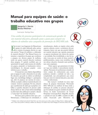 75-86-processo:75-86-processo.qxd

8/11/2007

15:05

Page 1

Manual para equipes de saúde: o
trabalho educativo nos grupos
Margarita S. Diercks
Renata Pekelman
Ilustração: Rodrigo Rosa

Uma análise do processo participativo de comunicação gerador de
um material educativo, planejado passo a passo para cumprir seu
objetivo de subsidiar uma campanha de prevenção de DST/HIV/aids.
ste texto é um fragmento do Manual para
equipes de saúde elaborado pelas autoras
no contexto da pesquisa descrita no capítulo anterior „Grupo de mulheres e a elaboração
de material educativo‰. Este Manual buscou sistematizar a experiência do grupo que coordenou
a pesquisa nos diversos grupos de mulheres,
sendo um quinto material educativo resultante
dessa pesquisa. O capítulo escolhido para ser
apresentado foi aquele onde tratamos do trabalho
em grupos, propondo os fundamentos teóricometodológicos da educação popular como
referência para o trabalho.
O manual tem como objetivo disponibilizar
para as equipes de saúde o desenrolar de um trabalho educativo, que pode ser coletivo ou individual.
Segue uma metodologia dialógica1 e participativa
que, além de propiciar um exercício de escuta e
reflexão, se propõe a elaborar material educativo em
conjunto técnicos e população. Por isso, achamos
que os profissionais de saúde que se propõem a trabalhar as questões educativas do processo saúdedoença devem ter claro as bases teórico-metodológicas deste fazer. Esta publicação se propõe a discutir
o „como fazer‰ das atividades educativas.
De forma geral, podemos dizer que a problematização, a evidenciação de contradições, o

E

estranhamento, aliados ao respeito crítico pelos
aspectos culturais, sociais e econômicos dos participantes, fazem com que seja possível elaborar
um material educativo que exponha justamente
os aspectos inicialmente não visíveis dos sujeitos
e sua realidade. Esta invisibilidade, se não for trazida à tona para ser ouvida de forma sensível e
problematizadora, muitas vezes inviabiliza todo
um esforço educativo, frustando tanto profissionais como população.
Outro aspecto que gostaríamos de destacar é que este trabalho é essencialmente interdisciplinar. Precisamos de profissionais oriundos de
vários campos do conhecimento para assim
podermos entender a realidade em toda a sua
complexidade, mas principalmente para tentar
fazer, por meio do material educativo, uma síntese desse conhecimento.
Este manual é resultado da nossa experiência de pesquisa denominada „Prevenindo
DST/ HIV/aids em mulheres de baixa renda: a
elaboração de cartilhas no processo educativo‰
que foi realizada em quatro unidades de saúde do
Serviço de Saúde Comunitária do Grupo
Hospitalar Conceição/Porto Alegre-RS, durante
o período de maio de 2000 a outubro de 2001,
sendo financiado pelo Ministério da

1 Dialógico: termo utilizado pelo educador Paulo Freire e por vários autores, que se refere a prática do diálogo. Praticar o diálogo significa
ouvir o outro, tentar perceber as diferenças, trabalhar estas diferenças. Ver também: Freire, Paulo: Pedagogia da Autonomia, Editora Paz e Terra.

 