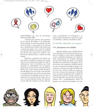 75-86-processo:75-86-processo.qxd

8/11/2007

15:05

Page 2

Saúde/UNESCO, por meio da Coordenação
Nacional de DST/AIDS.
Os grupos, que contaram com a participação de mais de 40 mulheres e 16 profissionais,
foram realizados em encontros semanais com duas
horas de duração, numa média de 12 encontros
para a realização deste trabalho. Cabe destacar que
a maioria dos grupos com os quais foi realizada
esta atividade educativa continuou se encontrando
para discutir outros aspectos do cotidiano e também buscar alternativas para o aumento da renda
familiar.
Finalmente, gostaríamos de salientar que
esta cartilha, construída em conjunto com a população, tem como objetivo primordial criar redes de
conhecimento crítico. Os problemas que foram
discutidos em profundidade com um pequeno
grupo devem ser, por meio do material educativo,
levados para o maior número possível de pessoas.
Essa divulgação de um novo agir e fazer descritos
no material educativo tem que ter necessariamente
o envolvimento da população, pois esta é que irá
distribuí-lo nos seus mais diversos espaços de convívio e das mais diferentes formas. Aos profissionais de saúde cabe continuar o processo educativo

crítico, acompanhando esta distribuição e, ao
mesmo tempo, discutindo este material nos espaços individuais e coletivos da unidade de saúde.

O trabalho educativo nos grupos
1 O planejamento do trabalho
Quando realizamos uma atividade educativa, inicialmente temos de pensá-la dentro do contexto da realidade na qual estamos trabalhando,
ou seja, a realidade da população e da unidade de
saúde correspondente. As atividades educativas
têm que estar intimamente ligadas às prioridades
discutidas entre profissionais e população. Assim,
tem de haver uma unidade das atividades educativas com o restante das atividades da equipe e não
transformar a educação em saúde (entendida muitas vezes como somente trabalho em grupo) em
mais uma coisa para fazer, passando a entendê-la
como um aspecto indissociável das atividades do
profissional de saúde. Por exemplo, quando pensamos em HIV/aids, não temos que nos preocupar
somente com o acompanhamento clínico do
paciente ou o número de portadores, mas tam-

 