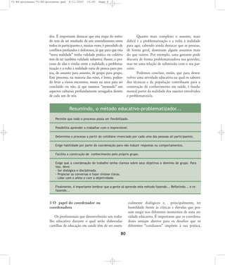 75-86-processo:75-86-processo.qxd

8/11/2007

15:05

Page 6

dos. É importante destacar que esta etapa do método tem de ser resultado de um entendimento entre
todos os participantes e, muitas vezes, é precedido de
conflitos profundos e dolorosos, já que para que esta
„nova realidade‰ tenha validade prática ou coletiva
tem de ter também validade subjetiva. Assim, o processo de idas e vindas entre a realidade, a problematização e a volta à realidade varia de pessoa para pessoa, de assunto para assunto, de grupo para grupo.
Este processo, na maioria das vezes, é lento, podendo levar a vários encontros, meses ou anos para ser
concluído ou não, já que estamos „mexendo‰ em
aspectos culturais profundamente arraigados dentro
de cada um de nós.

Quanto mais complexo o assunto, mais
difícil é a problematização e a volta à realidade
para agir, cabendo ainda destacar que as pessoas,
de forma geral, dominam alguns assuntos mais
do que outros. Por exemplo, uma gestante pode
discutir de forma problematizadora sua gravidez,
mas ter uma relação de submissão com o seu parceiro.
Podemos concluir, então, que para desenvolver uma atividade educativa na qual os saberes
dos técnicos e da população contribuam para a
construção de conhecimento em saúde, é fundamental partir da realidade dos sujeitos envolvidos
e problematizá-la.

Resumindo, o método educativo-problematizador...
Permite que todo o processo possa ser flexibilizado.
Possibilita aprender a trabalhar com o imprevisível.
Determina o processo a partir do cotidiano vivenciado por cada uma das pessoas ali participantes.
Exige habilidade por parte da coordenação para não induzir respostas ou comportamentos.
Facilita a construção de conhecimento pelo próprio grupo.
Exige que a coordenação do trabalho tenha clareza sobre seus objetivos e domínio de grupo. Para
isso, deve:
- Ser dialógica e disciplinada.
- Propiciar as conversas e fazer síntese claras.
- Lidar com o afeto e com a objetividade.
Finalmente, é importante lembrar que a gente só aprende este método fazendo... Refletindo... e refazendo...

3 O papel do coordenador ou
coordenadora
Os profissionais que desenvolverão um trabalho educativo durante o qual serão elaboradas
cartilhas de educação em saúde têm de ser essen-

80

cialmente dialógicos e, principalmente, ter
humildade frente às críticas e dúvidas que possam surgir nos diferentes momentos de uma atividade educativa. É importante que os coordenadores estejam abertos para os desafios que os
diferentes „cotidianos‰ impõem à sua prática,

 