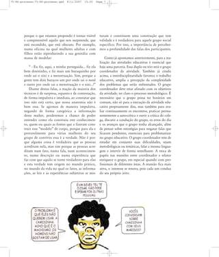 75-86-processo:75-86-processo.qxd

8/11/2007

15:05

porque o que estamos propondo é tornar visível
e compreensível aquilo que nos surpreende, que
está escondido, que está obscuro. Por exemplo,
numa oficina na qual mulheres adultas e com
filhos estão reproduzindo a sua genitália com
massa de modelar:
„ - Eu fiz, aqui, a minha perseguida... fiz ela
bem direitinho, e fiz mais um buraquinho por
onde sai o xixi e a menstruação. Sim, porque a
gente tem dois buracos um por onde sai o nenê
e outro por onde sai a menstruação e o xixi...!‰
Diante destas falas, a reação da maioria dos
técnicos é de surpresa, espanto e de contestação,
de forma impulsiva e imediata, ao constatar que
isso não está certo, que nossa anatomia não é
bem essa. Se agirmos de maneira impulsiva,
negando de forma categórica a informação
desta muher, perderemos a chance de poder
entender como ela construiu este conhecimento, quem ou quais as fontes que a fizeram construir esse „modelo‰ de corpo, porque para ela e
provavelmente para várias mulheres do seu
grupo de convívio essa é a verdade. Não é porque alguma coisa é verdadeira que as pessoas
acreditam nela, mas sim porque as pessoas acreditam num fato, numa fala, num acontecimento, numa descrição ou numa experiência que
faz com que aquilo se torne verdadeiro para elas
e esta verdade tem origem no mundo prático,
no mundo da vida no qual os fatos, as informações, as leis e as experiências subjetivas se mis-

Page 7

turam e constituem uma construção que tem
validade e é verdadeira para aquele grupo social
específico. Por isso, a importância de percebermos a profundidade das falas dos participantes.
Como já apontamos anteriormente, para a realização das atividades educativas é essencial que
haja uma parceria. Essa dupla ou trio será o grupo
coordenador da atividade. Também já citado
acima, a interdisciplinaridade favorece o trabalho
educativo, amplia a percepção da complexidade
dos problemas que serão enfrentados. O grupo
coordenador deve estar afinado com os objetivos
da atividade, ter claro o processo metodológico. É
necessário que o grupo possa ter horários em
comum, não só para a execução da atividade educativa propriamente dita, mas também para avaliar continuamente os encontros, praticar permanentemente a auto-crítica e ouvir a crítica do colega, discutir a condução do grupo, os erros do dia
e os avanços que o grupo tenha alcançado, além
de pensar sobre estratégias para resgatar falas que
ficaram pendentes, essenciais para problematizar
no grupo educativo. O grupo coordenador tem de
estudar em conjunto suas dificuldades, sejam
metodológicas ou temáticas, falar a mesma linguagem e intervir de forma semelhante. A troca de
papéis nas reuniões entre coordenador e relator
enriquece o grupo, em especial quando com profissionais de diferentes áreas. A reunião fica mais
ativa, o interesse se renova, pois cada um conduz
do seu próprio jeito.

 