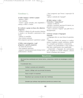 75-86-processo:75-86-processo.qxd

8/11/2007

15:05

Page 8

Coordenar é...
a) saber integrar e animar o grupo:
- quebrar o „gelo‰.
- criar confiança.
- manter o grupo animado, ativo impedindo o
cansaço, o tédio e a tensão.
b) conduzir o grupo na busca dos objetivos
propostos:
- conhecer o objetivo de cada encontro, dominar
o assunto a ser discutido e posicionar-se claramente.
- ordenar os conteúdos.
- fazer sínteses contínuas.
-fazer perguntas oportunas e questionar o grupo.
c) Saber como perguntar, o quê
perguntar e quando perguntar:
- ter clareza do processo.
- fazer perguntas oportunas.
- perguntar sistematicamente para alcançar novos
conhecimentos e desafios.

- fazer per gun tas que levem à supe ra ção de
limi tes.
- aplicar o método dos „porquês‰.
d) Saber opinar e calar:
Controlar a „impaciência‰
- respeitar os silêncios.
- perceber o momento oportuno de intervir, respeitando o processo do grupo.
- evitar o excessivo „respeito‰ que pode levar à
desorganização.
e) Prestar atenção à linguagem
utilizada:
- a linguagem deve ser uma forma de aproximação.
- enfrentar o desafio de esmiuçar os conhecimentos complexos, usando sinônimos, metáforas e exemplos que facilitem a compreensão.
- conhecer com profundidade o tema tratado e
falar deste conhecimento com simplicidade.
- compreender a linguagem dos participantes
para mergulhar no mundo subjetivo, cultural,
social e econômico dos mesmos.

Resumindo...
Não haverá boa coordenação sem clareza teórica, compromisso, domínio da metodologia e conhecimento.
O coordenador deve...
Conduzir o processo sem manipulá-lo.
Assumir o diálogo como sua principal ferramenta.
Ousar se expôr e se expressar.
Reconhecer que o processo do saber não é individual.

Entender que confessar nossa ignorância permite-nos conhecer mais.

82

 