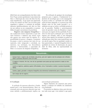 75-86-processo:75-86-processo.qxd

8/11/2007

15:05

Page 11

difícil fazer um acompanhamento das falas à mão
livre. O que acontece geralmente é uma síntese das
falas e a observação das coisas não ditas fica bastante empobrecida, já que quem está registrando
só fixa sua atenção nas falas. Isso de forma geral
empobrece o registro e a avaliação da atividade
educativa (preferencialmente, este deve ser feito
em um caderno ou em computador; se usarmos
folhas de papel, necessitamos de prancheta).
Registro com máquina fotográfica: é
um coadjuvante muito importante, já que tem
valor histórico e subjetivo que muitas vezes
não aparece nos outros tipos de registro. É a
possibilidade de gravar a imagem, o momento
do grupo e como as pessoas, por meio de sua
expressão, estão integrando a atividade, seu
inte res se, sua satis fa ção, sua dis cor dân cia
(observar a luminosidade, a capacidade do
filme e os recursos da máquina fotográfica).

Na utilização de qualquer das tecnologias
propostas para o registro, é fundamental ter o
domínio da tecnologia que se está empregando.
É preciso avaliar se a atividade está sendo registrada de forma adequada, se as pessoas que estão
falando estão de fato sendo gravadas e se o
ambiente em que se realiza a atividade permite o
uso de gravador. Também o posicionamento
tanto do gravador como da filmadora é importante para um registro de boa qualidade. É necessário ter claro qual a utilização que se fará deste
registro; por exemplo, saber se uma filmagem
servirá como registro da atividade ou poderá ser
utilizada para outro fim, como material para uso
em sala de espera. Para ter qualidade e poder ser
bem aproveitado, o material fotográfico deve ter
qualidade em termos de iluminação, da capacidade do filme, além da espontaneidade do
momento.

Resumindo...
Sempre fazer o registro das atividades educativas, pois sem registro não há avaliação nem reflexão
sobre o processo educativo como um todo.
O registro é história. Por isso, tem de ser guardado numa pasta que seja acessível a todos os interessados.
Lendo os registros, podemos superar dificuldades, erros, frustrações e avaliar o sucesso de grandes
idéias.
Caneta, papel, gravador e máquina fotográfica são elementos fundamentais para o registro.
Sem tempo não há registro.

6 A avaliação
A avaliação do processo educativo é fundamental para o seu desenvolvimento. Deve ser
constante, pois um processo educativo que tem
como método a problematização implica em

auto-avaliação permanente.
Alguns elementos são essenciais para procedermos a avaliação do trabalho em andamento
e/ou finalizado.
É necessário ter objetivos claros, pois irão nortear todo nosso agir e vão traduzir o que quere-

85

 