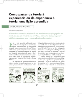 87-90-como passar:87-90-como passar.qxd

8/11/2007

15:11

Page 1

Como passar da teoria à
experiência ou da experiência à
teoria: uma lição aprendida
Júlia S.N.F. Bucher-Maluschke
Ilustração: Rodrigo Rosa

Comentários oriundos da leitura de um trabalho de educação popular em
saúde, ou seja, um processo que envolveu a população numa perspectiva
dialógica pautada na troca e construção de conhecimentos.
sta é a lição aprendida da leitura do texto
que descreve uma experiência de construção
de um material educativo no qual vemos a
integração de uma pesquisa-ação e de uma „elaboraação‰. Trata-se aqui de compartilhar com os leitores
a percepção que tive a partir da leitura do Manual
para Equipes de Saúde trabalhando grupos e elaborando material educativo em conjunto com a população: as DST/AIDS no cotidiano das mulheres,
organizado por Margarita Silva Diercks e Renata
Pekelman.
Na introdução do Manual é apresentado o
objetivo principal do trabalho que consiste em descrever o processo educativo concebido numa meto-

dologia dialógica e participativa de elaboração de
uma cartilha para uso de multiplicadores. A metodologia indicada está pautada na referência fundamental de Paulo Freire, em sua obra Pedagogia da
Autonomia, na qual explicita o „dialógico‰ como
uma prática do diálogo, ou seja, como a capacidade de ouvir o outro buscando perceber as diferenças, as singularidades, e as trabalhando (p.9).
Para as autoras, há a necessidade de uma
maior clareza acerca das bases teórico-metodológicas dessa ação, o que faz com que o trabalho apresentado vise a discutir o „como fazer‰ das atividades educativas (p. 9) e eu acrescento que tal discussão deveria ocorrer sobretudo na construção de

E

87

 