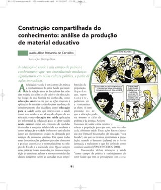 91-101-construcao:91-101-construcao.qxd

8/11/2007

15:38

Page 1

Construção compartilhada do
conhecimento: análise da produção
de material educativo
Maria Alice Pessanha de Carvalho
Ilustração: Rodrigo Rosa

A educação e saúde é um campo de prática e
conhecimento que vem introduzindo mudanças
significativas em nossa cultura política, a partir de
ações inovadoras.
educação e saúde é um campo de prática
e conhecimento do setor Saúde que resulta da relação entre as disciplinas das ciências sociais, das ciências da saúde e da educação.
Ao longo de sua história foi conhecida, como
educação sanitária em que as ações visavam à
aplicação de normas e atitudes para mudança de
comportamento dos cidadãos; como educação
para a saúde ações que objetivavam a saúde
como um estado a ser alcançado depois de ser
educado; como educação em saúde aplicações
do referencial da educação para se obter saúde;
saúde escolar como um conjunto de medidas
destinadas a assegurar salubridade aos escolares e
como educação e saúde fenômenos articulados
junto aos movimentos sociais na demanda por
serviços de consumo coletivo. Em quase todas
essas denominações podemos perceber discursos
e práticas autoritárias e normatizadoras na relação do Estado e a sociedade civil. Quase sempre
estas práticas foram marcadas por intensa imposição de condutas, valores e normas oriundas das
classes dirigentes sobre as camadas mais empo-

brecidas da
população.
Aquelas
que, supostamente,
poderiam vir
a contaminar
as elites. A compreensão era de
que a educação poderia reverter o ciclo da
pobreza e da doença. Aos profissionais de saúde cabia orientar e
educar a população para que esta, uma vez educada, obtivesse saúde. Essas ações foram chamadas por Eymard Vasconcelos de educação „toca
boiada‰, em que os técnicos conduziam a população, usando o berrante (palavra) ou o ferrão
(ameaça), a realizarem o que foi definido como
conduta saudável (VASCONCELOS, 2001).
Vasconcelos define educação e saúde
„como campo de prática e conhecimento do
setor Saúde que tem se preocupado com a cria-

A

91

 