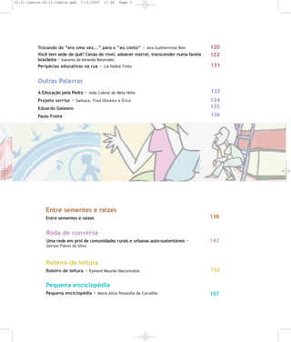 10-11-indice:10-11-indice.qxd

7/11/2007

17:49

Page 3

Trocando do “era uma vez...” para o “eu conto” - Ana Guilhermina Reis
Você tem sede de quê? Cenas do viver, adoecer morrer, transcender numa favela
brasileira - Iracema de Almeida Benevides
Peripécias educativas na rua - Lia Haikal Frota

120
122
131

Outras Palavras
A Educação pela Pedra

-

133

- João Cabral de Melo Neto

Eduardo Galeano

134
135

Paulo Freire

136

Projeto sorriso

Samuca, Fred Oliveira e Érico

Entre sementes e raízes
138

Entre sementes e raízes

Roda de conversa
Uma rede em prol de comunidades rurais e urbanas auto-sustentáveis

-

142

Gerson Flávio da Silva

Roteiro de leitura
Roteiro de leitura

-

Eymard Mourão Vasconcelos

152

Pequena enciclopédia
Pequena enciclopédia

-

Maria Alice Pessanha de Carvalho

157

 