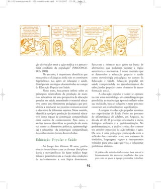 91-101-construcao:91-101-construcao.qxd

8/11/2007

15:38

Page 2

ção de vínculos entre a ação médica e o pensar e
fazer cotidiano da população‰ (VASCONCELOS, 2001).
No entanto, é importante identificar que
estas práticas dialógicas ainda não se constituem
hegemônicas nas ações de educação e saúde.
Configuram estratégias desenvolvidas no campo
da Educação Popular em Saúde.
Nesse texto, buscaremos refletir sobre os
princípios orientadores da produção de materiais educativos em uma perspectiva de educação
popular em saúde, entendendo o material educativo como uma ferramenta pedagógica que possibilita a mediação no processo comunicacional
e educativo de diferentes sujeitos. Nesse sentido,
identifica a própria produção do material educativo como espaço de construção compartilhada
entre sujeitos de conhecimento. Para tanto, a
análise buscou identificar na produção do material como as dimensões políticas, epistemológicas e educativas da construção compartilhada
do conhecimento foram desenvolvidas.

Educação Popular e Saúde
Ao longo dos últimos 30 anos, profissionais insatisfeitos com as formas disciplinadoras e mercantilistas do fazer médico hegemônico possibilitaram a criação das condições
de enfrentamento a esta lógica dominante.

92

Passaram a orientar suas ações na busca de
alternativas que pudessem superar a lógica
autoritária e normativa. É nesse contexto que
se desenvolve a educação popular e saúde
como metodologia pedagógica no campo da
Educação e Saúde. Educação popular em
saúde compreendida no reconhecimento do
saber/poder popular como elemento de transformação social.
A educação popular e saúde se apresenta com uma metodologia de aprendizagem que
possibilita ao sujeito que aprende refletir sobre
sua realidade, buscar soluções e neste processo
construir um conhecimento significativo.
A origem da educação popular acontece
nas experiências de Paulo Freire no processo
de alfabetização de adultos, em Angicos, na
década de 60. O princípio orientador e metodológico utilizado é a problematização. Na
problematização, a análise crítica dos contextos envolve processos de ação-reflexão e ação.
Ou seja, é uma pedagogia preocupada com a
reflexão dos contextos reais, seu universo de
símbolos, linguagens, signos e instrumentos
voltados para uma ação que visa a solucionar
problemas efetivos.
A prática do método tinha como base inicial o
levantamento do universo vocabular dos grupos com os quais a equipe pretendia trabalhar.

 