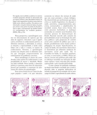 91-101-construcao:91-101-construcao.qxd

8/11/2007

15:38

Em seguida, eram escolhidas as palavras no universo
vocabular pesquisado, devendo ser selecionadas pela
sua riqueza fonêmica, pelas dificuldades fonéticas da
língua e pelo engajamento da palavra numa dada realidade social, cultural ou política. Tais palavras eram
relacionadas a situações existenciais típicas do grupo,
que serviam como ponto de partida da discussão, à
qual se seguia a decomposição das famílias fonêmicas correspondentes aos vocábulos geradores...
(PAIVA, 1984, p. 253).

Page 3

acontecem no interior dos serviços de saúde
que tem como princípio a relação dialógica.
São desenvolvidas por profissionais que fazem
crítica ao modelo hegemônico da educação e
saúde, autoritária, comportamentalista, prescritiva, normatizadora e culpabilizadora da
sociedade usuária. Essas novas formas têm
como processos facilitadores as mudanças
acontecidas no contexto social brasileiro. Um
cres cen te pro ces so de demo cra ti za ção do
Estado Nacional exercido pelo aumento da
permeabilidade social na formulação das políticas públicas e pela perspectiva do controle
social como controle do público para com o
Estado, possibilitaram novas formas políticopedagógicas de atuação. Especificamente, no
campo da Saúde, este movimento democrático
se materializou por diferentes instâncias do
movi men to social pela saúde. São os
Conselhos de Saúde, os conselhos populares,
os ciclos, as associações, as ONGs. Nessas instâncias, crescem uma polifonia pela saúde. São
as cobranças veiculadas nas interações de diferentes sujeitos e vozes, marcadas pela interdisciplinaridade e pela transdisciplinaridade.
É nesse contexto de profundas mudanças,
na relação entre Estado e sociedade, que se insere a
discussão sobre as propostas democráticas de
inclusão da perspectiva da sociedade civil ao novo
campo da Saúde e especialmente da saúde coletiva.

Nessa perspectiva, a aprendizagem acontece no relacionamento de aspectos que vão
além do cognitivo. Articulam o que é significativo, envolvem os conhecimentos prévios, os
diferentes interesses, a afetividade, as crenças,
as emoções, a espiritualidade, o modo como
lidam com a vida e a morte, os sujeitos de
conhe ci men to. Portanto, a apren di za gem
acontece nas relações entre os diferentes sujeitos que inte ra gem coo pe ra ti va men te no
enfrentamento de problemas concretos.
Nessa metodologia os alunos são considerados como sujeitos de conhecimento e com
possibilidade de exercer a alteridade. Mudar
sua dada realidade. Nesse sentido, a dimensão
política se apresenta como fator de valorização
pessoal que possibilita a construção da autoestima dos sujeitos da aprendizagem.
Essas novas formas de ver e fazer da educação popular e saúde e da ação educativa

93

 