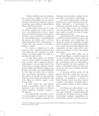 91-101-construcao:91-101-construcao.qxd

8/11/2007

15:38

Page 4

Podemos identificar que esses movimentos se expressam, também, na busca de um
novo olhar da saúde pública que visa a superar
estratégias marcadas por campanhas verticais e
autoritárias e que considera a complexidade da
relação saúde-doença-cuidado.
A saúde coletiva passa a ser vista como
um sistema complexo que envolve os processos de vida, adoecimento e morte; o esgotamento das dinâmicas puramente assistenciais e
curativas; a pouca efetividade da medicalização dos problemas sociais e a possibilidade de
um repensar das relações entre os diversos
níveis desenvolvidos sobre a saúde, doença e o
cuidado. Níveis que articulam o individual, o
grupal e o societal.
É a partir da compreensão da saúde
como um sistema complexo que hoje estamos
vivenciando uma nova conjuntura da saúde
coletiva e da política pública em saúde. É o
paradigma da saúde coletiva.
A saúde coletiva passa a ser definida
como um campo científico de mediação entre
teoria e prática, onde se produzem saberes e
conhecimentos a cerca do objeto saúde. É um
campo onde se articulam diferentes conhecimentos oriundos das diferentes categorias profissionais, denotando a sua interdisciplinaridade. Um campo de prática onde se realizam
ações em diferentes organizações e instituições, públicas ou privadas. Portanto, podemos
inferir que nessas relações são produzidos diferentes saberes por diferentes agentes e atores
do setor Saúde.
A saúde coletiva tem como objetivo
atender às necessidades sociais da saúde da
população e como instrumento os distintos
saberes, disciplinas, tecnologias materiais e
não matérias.
Os conhecimentos construídos em torno das necessidades de saúde estão expressos
nos modos como a população representa suas

demandas, como reivindica o cuidado ou atenção médica e como presta o autocuidado.
No entanto, existem poucos estudos que
refletem como as classes populares estão entendendo, elaborando e se aproximando das
informações veiculadas durante o atendimento em saúde. Muito menos, são estudados
como são construídas as estratégias para lidar
com a saúde e os modos de adoecer da população usuária dos serviços.
Eymard Vasconcelos (1999) aponta que
a medicina ocidental expressão da ciência não
tem se preocupado com a compreensão dos
saberes, das práticas, das estratégias, dos significados imaginários do conhecimento popular
senso comum diante da saúde. Quando tenta
compreender, em regra é para facilitar mecanismos de cooptação ou acabar como diálogo
entre surdos.
Victor Vincent Valla1 lembra que foi
José de Souza Martins o criador da expressão
„a crise da interpretação é nossa‰. Com essa
expressão, estamos falando das dificuldades
que os profissionais tem em compreender as
falas dos membros das classes populares. No
fundo, as dificuldades residem na não aceitação de que estas pessoas humildes produzem
conhecimento.
A conjuntura política, gestada em um
governo democrático, aponta para uma convergência entre os interesses dos educadores
populares e da população e o discurso do
Estado. Estamos vivendo uma nova conjuntura política onde Estado e sociedade podem e
devem encontrar soluções de forma compartilhada.
Acreditamos que ambos (Estado e sociedade) possam ter interesses coletivos e que
estes sejam orientados no fortalecimento dos
princípios do SUS (Sistema Ðnico de Saúde):
universalidade, eqüidade, integralidade, descentralização e controle social. Com destaque

1 VALLA, V. V. Pesquisador do Departamento de Endemias Samuel Pessoa da ENSP/Fiocruz em aula no Curso de Especialização em
Educação e Saúde, agosto de 2002.

 