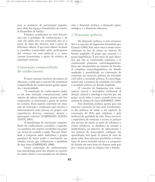 91-101-construcao:91-101-construcao.qxd

8/11/2007

15:38

para as instâncias de participação popular,
para além dos espaços formalizados de controle (Conselhos de Saúde).
Portanto, acreditamos ser vital discutirmos que a produção do conhecimento e da
ação em saúde deva ser construída não só a
partir da visão dos técnicos, mas a partir de
diferentes olhares. E que estes olhares incluam
o científico (construídos pelos profissionais
dos serviços em suas práticas) e o senso
comum (construídos a partir da vivência da
população usuária).

Page 5

sões: a dimensão política, a dimensão epistemológica e a dimensão educativa.

1 Dimensão política:
Na dimensão política, o eixo estruturador é o conceito de hegemonia formulado por
Gramsci (1989). Este autor situa o termo essencialmente na luta de classes no interior do
Estado ampliado. O grupo que controla é o
grupo hegemônico. É por meio da ação educativa que vão se construindo consensos e se
estruturando propostas contra-hegemônicas.
Estas são incorporadas no interior do Estado.
A conquista contra-hegemônica do Estado
ampliado é possibilitada na construção de
consensos no exercício político da sociedade
civil sobre a sociedade política. A contra-hegemonia será a primazia da sociedade civil sobre
a sociedade política no Estado ampliado.
O conceito de hegemonia tem como
aspecto central o monopólio intelectual. A
direção cultural e ideológica exercida por um
grupo social sobre o outro, criando assim um
sistema de aliança de classe (GRAMSCI, 1989).
Esta dimensão política aponta para um
exercício constante de luta pelo fortalecimento das políticas de saúde e, em especial, da
construção do SUS, pela cidadania e pela
melhoria da qualidade de vida. Nesse exercício
a experiência de vivenciar o acesso, as práticas
dos serviços de saúde, as ações de referência e
contra referência, na dinâmica da atenção à
saúde-doença, no processo de adoecimento e
nas práticas de autocuidado configura um
aprendizado sem igual. O ponto de vista de
quem sofre. Esse exercício possibilita a formulação de novas inclusões sociais e a conquistas
de direitos em uma arena de disputa entre grupos e forças sociais na relação com o Estado.

Construção compartilhada
do conhecimento
É nesse contexto histórico da prática da
educação e saúde que o conceito de construção
compartilhada do conhecimento ganha expressão e materialidade.
„A construção do conhecimento implica em uma interação comunicacional, onde
sujeitos de saberes diferentes, porém não hierarquizados, se relacionam a partir de interesses comuns. Esses sujeitos convivem em situações de interação e cooperação que envolve o
relacionamento entre pessoas ou grupos com
expe riên cias diver sas, inte res ses, dese jos e
motivações coletivas‰ (CARVALHO; ACIOLI;
STOTZ, 2001).
A metodologia de construção compartilhada do conhecimento considera a experiência cotidiana dos sujeitos envolvidos nas práticas sociais de cuidado a saúde. Tem por finalidade a conquista pelos indivíduos e grupos
populares de maior poder e intervenção nas
relações sociais que influenciam a qualidade
de suas vidas (CARVALHO, 2000).
Como construção do conhecimento,
essa metodologia parte das relações no interior
da saúde coletiva e esta pautada em três dimen-

95

 
