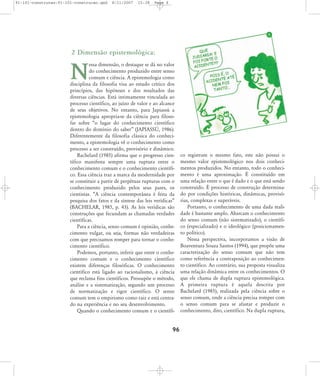 91-101-construcao:91-101-construcao.qxd

8/11/2007

15:38

Page 6

2 Dimensão epistemológica:
essa dimensão, o destaque se dá no valor
do conhecimento produzido entre senso
comum e ciência. A epistemologia como
disciplina da filosofia visa ao estudo crítico dos
princípios, das hipóteses e dos resultados das
diversas ciências. Está intimamente vinculada ao
processo científico, ao juízo de valor e ao alcance
de seus objetivos. No entanto, para Japiassú a
epistemologia apropria-se da ciência para filosofar sobre „o lugar do conhecimento científico
dentro do domínio do saber‰ (JAPIASSÐ, 1986).
Diferentemente da filosofia clássica do conhecimento, a epistemologia vê o conhecimento como
processo a ser construído, provisório e dinâmico.
Bachelard (1985) afirma que o progresso científico manifesta sempre uma ruptura entre o
conhecimento comum e o conhecimento científico. Essa ciência traz a marca da modernidade por
se constituir a partir de perpétuas rupturas com o
conhecimento produzido pelos seus pares, os
cientistas. „A ciência contemporânea é feita da
pesquisa dos fatos e da síntese das leis verídicas‰
(BACHELAR, 1985, p. 43). As leis verídicas são
construções que fecundam as chamadas verdades
científicas.
Para a ciência, senso comum é opinião, conhecimento vulgar, ou seja, formas não verdadeiras
com que precisamos romper para tornar o conhecimento científico.
Podemos, portanto, inferir que entre o conhecimento comum e o conhecimento científico
existem diferenças filosóficas. O conhecimento
científico está ligado ao racionalismo, à ciência
que reclama fins científicos. Pressupõe o método,
análise e a sistematização, segundo um processo
de normatização e rigor científico. O senso
comum tem o empirismo como raiz e está centrado na experiência e no seu desenvolvimento.
Quando o conhecimento comum e o científi-

N

96

co registram o mesmo fato, este não possui o
mesmo valor epistemológico nos dois conhecimentos produzidos. No entanto, todo o conhecimento é uma aproximação. É constituído em
uma relação entre o que é dado e o que está sendo
construído. É processo de construção determinado por condições históricas, dinâmicas, provisórias, complexas e superáveis.
Portanto, o conhecimento de uma dada realidade é bastante amplo. Abarcam o conhecimento
do senso comum (não sistematizado), o científico (especializado) e o ideológico (posicionamento político).
Nessa perspectiva, incorporamos a visão de
Boaventura Souza Santos (1994), que propõe uma
caracterização do senso comum que não tem
como referência a contraposição ao conhecimento científico. Ao contrário, sua proposta visualiza
uma relação dinâmica entre os conhecimentos. O
que ele chama de dupla ruptura epistemológica.
A primeira ruptura é aquela descrita por
Bachelard (1985), realizada pela ciência sobre o
senso comum, onde a ciência precisa romper com
o senso comum para se afastar e produzir o
conhecimento, dito, científico. Na dupla ruptura,

 