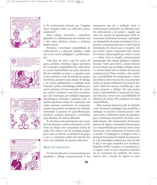 91-101-construcao:91-101-construcao.qxd

8/11/2007

15:38

Page 8

to de conhecimento dizendo que „ninguém
educa ninguém, todos nos educamos permanentemente‰.
Nessa relação, educandos e educadores
aprendem no enfrentamento do contexto real
e têm como objetivos comuns a mudança
político-social.
Portanto, a construção compartilhada do
conhecimento e a educação popular e saúde
tem como matriz pedagógica a problematização.
Com base em tudo o que foi escrito até
agora, podemos identificar alguns princípios
da construção compartilhada do conhecimento a serem desenvolvidos nas ações educativas.
São eles: trabalhar os temas e as questões a partir dos interesses e visão de mundo dos grupos
envolvidos; promover uma relação de diálogo
e de escuta; problematizar a realidade local;
estimular a prática metodológica dialética; promover processos de desconstrução de conceitos, valores e posturas, como mais necessários
que o de construção; usar múltiplas linguagens
metodológicas; estimular a interação entre os
sujeitos; promover relação de cooperação; estimular processos construtores de autonomia;
manter uma postura investigativa da realidade,
articulando o processo de ação-reflexão-ação;
promover avaliação processual e possibilitar
ação educativa de extrema liberdade.
É com base nesses pressupostos que as práticas de educação e saúde se estruturam e se efetivam na relação com a população usuária da
saúde. Para tanto, o uso de estratégias pedagógicas como as oficinas, as dinâmicas de grupo,
o uso e a construção coletiva de material educativo são mediações do processo educativo.

Material educativo
O material educativo é uma ferramenta que
possibilita o diálogo comunicacional. É um

98

instrumento que faz a mediação entre os
conhecimentos produzidos nas diferentes áreas
do conhecimento e da prática e aqueles que
estão em situação de aprendizagem. Pode ser
construído de diferentes formatos e pressupostos, dependendo da teoria orientadora. Caso o
processo comunicacional seja o tradicional de
transmissão, do emissor para o receptor, „um
para todos‰, quem é responsável pelo conteúdo e forma é apenas aquele que escreve, o autor
e o editor. Caso o modelo comunicacional
pressuponha uma relação dialógica e multidirecional, „todos para todos‰, estamos falando
de uma relação que privilegia o diálogo aberto
e a interatividade entre os sujeitos do processo
comunicacional. Nesse sentido, a obra privilegia a possibilidade de interpretações e interações diversas não só no seu uso, mas, principalmente, na própria elaboração do material educativo. Todos são autores, à medida que a produção promova o diálogo. Ou seja, quanto
maior a interatividade na construção do material educativo, menor será a posssibilidade de
definição de autoria. Ela acontecerá de forma
compartilhada.
Todo material educativo pode ser definido
como ferramenta pedagógica que possibilita a
mediação no processo comunicacional e educativo entre os diferentes sujeitos da aprendizagem. A mediação está presente em toda a atividade humana. São instrumentos, ferramentas,
sistemas de signos, constituídos historicamente, e compartilhados por meio da cultura. Esses
funcionam como mediadores do homem com
o mundo. A linguagem se configura como a
principal ferramenta de unidade do pensamento e do intercâmbio cultural por meio da fala.
A fala é um signo mediador por excelência.
Vygotsky (1998) considera os instrumentos e
os signos como os dois elementos mediadores da construção da realidade. Os instrumentos têm a função de regular as ações

 