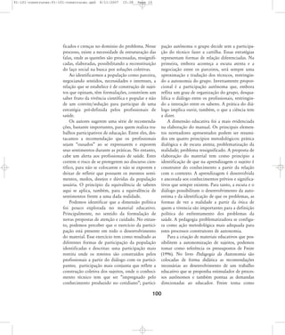 91-101-construcao:91-101-construcao.qxd

8/11/2007

15:38

Page 10

ficados e crenças no domínio do problema. Nesse
processo, existe a necessidade de estruturação das
falas, onde as questões são processadas, ressignificadas, elaboradas, possibilitando a reconstituição
do laço social na busca por soluções coletivas.
Ao identificarmos a população como parceira,
negociando sentidos, necessidades e interesses, a
relação que se estabelece é de construção de sujeitos que opinam, têm formulações, constróem um
saber fruto da vivência científica e popular e não
de um convite/sedução para participar de uma
estratégia pré-definida pelos profissionais de
saúde.
Os autores sugerem uma série de recomendações, bastante importantes, para quem realiza trabalhos participativos de educação. Entre eles, destacamos a recomendação que os profissionais
sejam „ousados‰ ao se expressarem e exporem
seus sentimentos durante as práticas. No entanto,
cabe um alerta aos profissionais de saúde. Estes
correm o risco de se protegerem no discurso científico, para não se colocarem e não se exporem e
deixar de refletir que possuem os mesmos sentimentos, medos, desejos e dúvidas da população
usuária. O princípio da equivalência de saberes
aqui se aplica, também, para a equivalência de
sentimentos frente a uma dada realidade.
Podemos identificar que a dimensão política
foi pouco explorada no material educativo.
Principalmente, no sentido da formulação de
novas propostas de atenção e cuidado. No entanto, podemos perceber que o exercício da participação está presente em todo o desenvolvimento
do material. Esse exercício tem como resultado as
diferentes formas de participação da população
identificadas e descritas: uma participação mais
restrita onde os roteiros são construídos pelos
profissionais a partir do diálogo com os participantes; participação mais conjunta que reflete a
construção coletiva dos sujeitos, onde o conhecimento técnico tem que ser „impregnado pelo
conhecimento produzido no cotidiano‰; partici-

pação autônoma o grupo decide sem a participação do técnico fazer a cartilha. Essas estratégias
representam formas de relação diferenciadas. Na
primeira, embora aconteça a escuta atenta e a
negociação entre os parceiros, será sempre uma
aproximação e tradução dos técnicos, restringindo a autonomia do grupo. Inversamente proporcional é a participação autônoma que, embora
reflita um grau de organização do grupo, desqualifica o diálogo entre os profissionais, restringindo a interação entre os saberes. A prática do diálogo implica ouvir, também, o que a ciência tem
a dizer.
A dimensão educativa foi a mais evidenciada
na elaboração do manual. Os principais elementos norteadores apresentados podem ser resumidos em quatro princípios metodológicos: prática
dialógica e de escuta atenta; problematização da
realidade; problema ressignificado. A proposta de
elaboração do material tem como princípio a
identificação de que na aprendizagem o sujeito é
construtor do conhecimento a partir da relação
com o contexto. A aprendizagem é desenvolvida
e ancorada aos conhecimentos prévios e significativos que sempre existem. Para tanto, a escuta e o
diálogo possibilitam o desenvolvimento da autoestima e da identificação de que os problemas, as
formas de ver a realidade a partir da ótica de
quem a vivencia são importantes para a definição
política do enfrentamento dos problemas da
saúde. A pedagogia problematizadora se configura como ação metodológica mais adequada para
estes processos construtores de autonomia.
Para a criação de materiais educativos que possibilitem a autonomização de sujeitos, podemos
tomar como referência os pressupostos de Freire
(1996). No livro Pedagogia da Autonomia são
colocadas de forma didática as recomendações
necessárias ao desenvolvimento de um trabalho
educativo que se proponha estimulador de processos autônomos e também pontua as demandas
direcionadas ao educador. Freire toma como

100

 