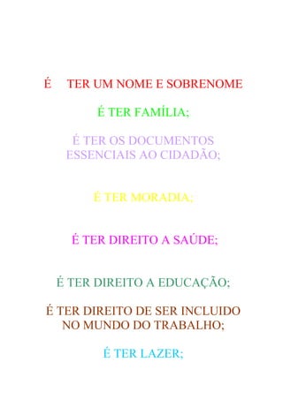 É    TER UM NOME E SOBRENOME

         É TER FAMÍLIA;

      É TER OS DOCUMENTOS
     ESSENCIAIS AO CIDADÃO;


         É TER MORADIA;


      É TER DIREITO A SAÚDE;


    É TER DIREITO A EDUCAÇÃO;

É TER DIREITO DE SER INCLUIDO
   NO MUNDO DO TRABALHO;

          É TER LAZER;
 