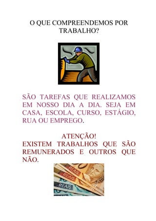 O QUE COMPREENDEMOS POR
        TRABALHO?




SÃO TAREFAS QUE REALIZAMOS
EM NOSSO DIA A DIA. SEJA EM
CASA, ESCOLA, CURSO, ESTÁGIO,
RUA OU EMPREGO.

         ATENÇÃO!
EXISTEM TRABALHOS QUE SÃO
REMUNERADOS E OUTROS QUE
NÃO.
 