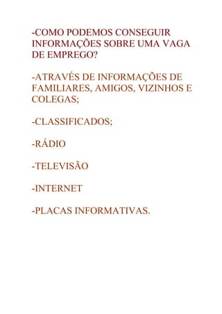 -COMO PODEMOS CONSEGUIR
INFORMAÇÕES SOBRE UMA VAGA
DE EMPREGO?

-ATRAVÉS DE INFORMAÇÕES DE
FAMILIARES, AMIGOS, VIZINHOS E
COLEGAS;

-CLASSIFICADOS;

-RÁDIO

-TELEVISÃO

-INTERNET

-PLACAS INFORMATIVAS.
 