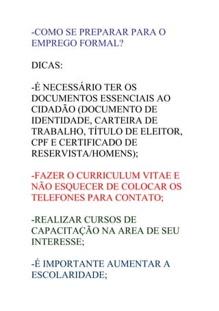 -COMO SE PREPARAR PARA O
EMPREGO FORMAL?

DICAS:

-É NECESSÁRIO TER OS
DOCUMENTOS ESSENCIAIS AO
CIDADÃO (DOCUMENTO DE
IDENTIDADE, CARTEIRA DE
TRABALHO, TÍTULO DE ELEITOR,
CPF E CERTIFICADO DE
RESERVISTA/HOMENS);

-FAZER O CURRICULUM VITAE E
NÃO ESQUECER DE COLOCAR OS
TELEFONES PARA CONTATO;

-REALIZAR CURSOS DE
CAPACITAÇÃO NA AREA DE SEU
INTERESSE;

-É IMPORTANTE AUMENTAR A
ESCOLARIDADE;
 