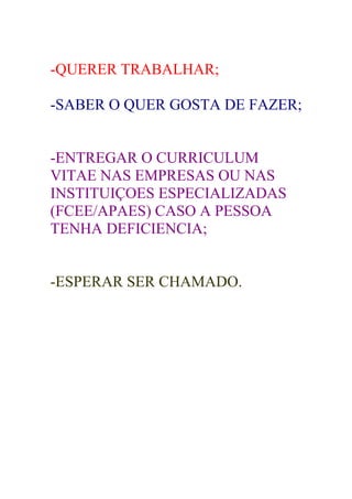 -QUERER TRABALHAR;

-SABER O QUER GOSTA DE FAZER;


-ENTREGAR O CURRICULUM
VITAE NAS EMPRESAS OU NAS
INSTITUIÇOES ESPECIALIZADAS
(FCEE/APAES) CASO A PESSOA
TENHA DEFICIENCIA;


-ESPERAR SER CHAMADO.
 