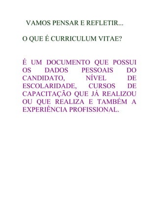 VAMOS PENSAR E REFLETIR...

O QUE É CURRICULUM VITAE?


É UM DOCUMENTO QUE POSSUI
OS   DADOS     PESSOAIS   DO
CANDIDATO,      NÍVEL     DE
ESCOLARIDADE,    CURSOS   DE
CAPACITAÇÃO QUE JÁ REALIZOU
OU QUE REALIZA E TAMBÉM A
EXPERIÊNCIA PROFISSIONAL.
 