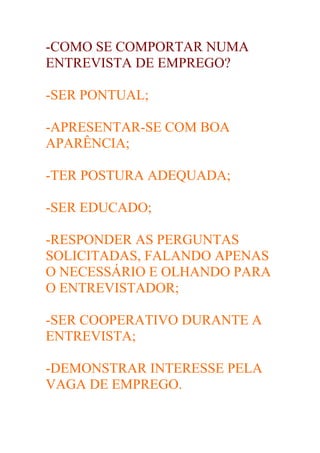 -COMO SE COMPORTAR NUMA
ENTREVISTA DE EMPREGO?

-SER PONTUAL;

-APRESENTAR-SE COM BOA
APARÊNCIA;

-TER POSTURA ADEQUADA;

-SER EDUCADO;

-RESPONDER AS PERGUNTAS
SOLICITADAS, FALANDO APENAS
O NECESSÁRIO E OLHANDO PARA
O ENTREVISTADOR;

-SER COOPERATIVO DURANTE A
ENTREVISTA;

-DEMONSTRAR INTERESSE PELA
VAGA DE EMPREGO.
 