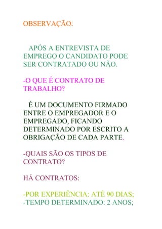 OBSERVAÇÃO:


 APÓS A ENTREVISTA DE
EMPREGO O CANDIDATO PODE
SER CONTRATADO OU NÃO.

-O QUE É CONTRATO DE
TRABALHO?

 É UM DOCUMENTO FIRMADO
ENTRE O EMPREGADOR E O
EMPREGADO, FICANDO
DETERMINADO POR ESCRITO A
OBRIGAÇÃO DE CADA PARTE.

-QUAIS SÃO OS TIPOS DE
CONTRATO?

HÁ CONTRATOS:

-POR EXPERIÊNCIA: ATÉ 90 DIAS;
-TEMPO DETERMINADO: 2 ANOS;
 