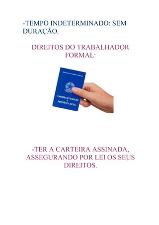-TEMPO INDETERMINADO: SEM
DURAÇÃO.

  DIREITOS DO TRABALHADOR
           FORMAL:




 -TER A CARTEIRA ASSINADA,
ASSEGURANDO POR LEI OS SEUS
          DIREITOS.
 
