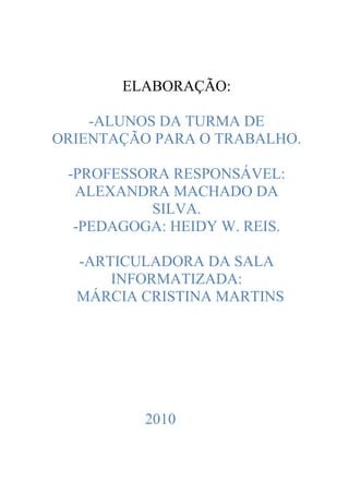 ELABORAÇÃO:

    -ALUNOS DA TURMA DE
ORIENTAÇÃO PARA O TRABALHO.

 -PROFESSORA RESPONSÁVEL:
  ALEXANDRA MACHADO DA
          SILVA.
  -PEDAGOGA: HEIDY W. REIS.

  -ARTICULADORA DA SALA
      INFORMATIZADA:
  MÁRCIA CRISTINA MARTINS




          2010
 