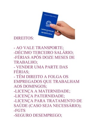 DIREITOS:

- AO VALE TRANSPORTE;
-DÉCIMO TERCEIRO SALÁRIO;
-FÉRIAS APÓS DOZE MESES DE
TRABALHO;
- VENDER UMA PARTE DAS
FÉRIAS;
- TÊM DIREITO A FOLGA OS
EMPREGADOS QUE TRABALHAM
AOS DOMINGOS;
-LICENÇA A MATERNIDADE;
-LICENÇA PATERNIDADE;
-LICENÇA PARA TRATAMENTO DE
SAÚDE (CASO SEJA NECESSÁRIO);
-FGTS
-SEGURO DESEMPREGO;
 