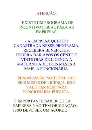 ATENÇÃO:

  - EXISTE UM PROGRAMA DE
  INCENTIVO FISCAL PARA AS
          EMPRESAS.

     - A EMPRESA QUE FOR
CADASTRADA NESSE PROGRAMA,
    RECEBERÁ BENEFICIOS.
 PODERÁ DAR APÓS OS CENTO E
   VINTE DIAS DE LICENÇA A
 MATERNIDADE, DOIS MESES A
    MAIS, A FUNCIONÁRIA.

 SENDO ASSIM, NO TOTAL SÃO
 SEIS MESES DE LICENÇA. ISSO
     VALE TAMBÉM PARA
    FUNCIONÁRIA PÚBLICA.

 É IMPORTANTE SABER QUE A
EMPRESA NÃO TEM OBRIGAÇÃO.
ISSO DEVE SER UM ACORDO.
 