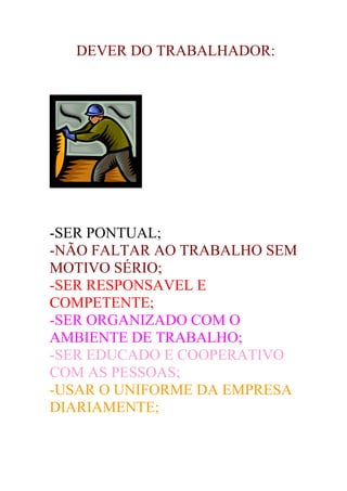 DEVER DO TRABALHADOR:




-SER PONTUAL;
-NÃO FALTAR AO TRABALHO SEM
MOTIVO SÉRIO;
-SER RESPONSAVEL E
COMPETENTE;
-SER ORGANIZADO COM O
AMBIENTE DE TRABALHO;
-SER EDUCADO E COOPERATIVO
COM AS PESSOAS;
-USAR O UNIFORME DA EMPRESA
DIARIAMENTE;
 