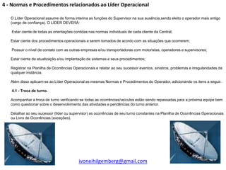 4 - Normas e Procedimentos relacionados ao Líder Operacional

   O Líder Operacional assume de forma interina as funções do Supervisor na sua ausência,sendo eleito o operador mais antigo
   (cargo de confiança). O LÍDER DEVERÁ:

   Estar ciente de todas as orientações contidas nas normas individuais de cada cliente da Central;

   Estar ciente dos procedimentos operacionais a serem tomados de acordo com as situações que ocorrerem;

   Possuir o nível de contato com as outras empresas e/ou transportadoras com motoristas, operadores e supervisores;

   Estar ciente da atualização e/ou implantação de sistemas e seus procedimentos;

   Registrar na Planilha de Ocorrências Operacionais e relatar ao seu sucessor eventos, sinistros, problemas e irregularidades de
   qualquer instância.

   Além disso aplicam-se ao Líder Operacional as mesmas Normas e Procedimentos do Operador, adicionando os itens a seguir.

   4.1 - Troca de turno.

   Acompanhar a troca de turno verificando se todas as ocorrências/veículos estão sendo repassadas para a próxima equipe bem
   como questionar sobre o desenvolvimento das atividades e pendências do turno anterior.

   Detalhar ao seu sucessor (líder ou supervisor) as ocorrências de seu turno constantes na Planilha de Ocorrências Operacionais
   ou Livro de Ocorrências (exceções).




                                           ivoneihilgemberg@gmail.com
 