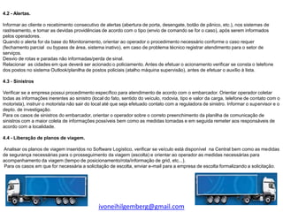 4.2 - Alertas.

Informar ao cliente o recebimento consecutivo de alertas (abertura de porta, desengate, botão de pânico, etc.), nos sistemas de
rastreamento, e tomar as devidas providências de acordo com o tipo (envio de comando se for o caso), após serem informados
pelos operadores.
Quando o alerta for da base do Monitoramento, orientar ao operador o procedimento necessário conforme o caso requer
(fechamento parcial ou bypass de área, sistema inativo), em caso de problema técnico registrar atendimento para o setor de
serviços.
Desvio de rotas e paradas não informadas/perda de sinal.
Relacionar as cidades em que deverá ser acionado o policiamento. Antes de efetuar o acionamento verificar se consta o telefone
dos postos no sistema Outlook/planilha de postos policiais (atalho máquina supervisão), antes de efetuar o auxílio à lista.

4.3 - Sinistros

Verificar se a empresa possui procedimento específico para atendimento de acordo com o embarcador. Orientar operador coletar
todas as informações inerentes ao sinistro (local do fato, sentido do veículo, rodovia, tipo e valor da carga, telefone de contato com o
motorista), instruir o motorista não sair do local até que seja efetuado contato com a reguladora de sinistro. Informar o supervisor e o
depto. de investigação.
Para os casos de sinistros do embarcador, orientar o operador sobre o correto preenchimento da planilha de comunicação de
sinistros com a maior coleta de informações possíveis bem como as medidas tomadas e em seguida remeter aos responsáveis de
acordo com a localidade.

4.4 - Liberação de planos de viagem.

Analisar os planos de viagem inseridos no Software Logístico, verificar se veículo está disponível na Central bem como as medidas
de segurança necessárias para o prosseguimento da viagem (escolta) e orientar ao operador as medidas necessárias para
acompanhamento da viagem (tempo de posicionamento/rota/informação de grid, etc...).
Para os casos em que for necessária a solicitação de escolta, enviar e-mail para a empresa de escolta formalizando a solicitação.




                                               ivoneihilgemberg@gmail.com
 