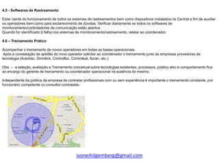 4.5 - Softwares de Rastreamento

Estar ciente do funcionamento de todos os sistemas de rastreamentos bem como dispositivos instalados na Central a fim de auxiliar
os operadores bem como para esclarecimento de dúvidas. Verificar diariamente se todos os softwares de
monitoramento/controladores de comunicação estão abertos.
Quando for identificado à falha nos sistemas de monitoramento/rastreamento, relatar ao coordenador.

4.6 – Treinamento Prático

Acompanhar o treinamento de novos operadores em todas as bases operacionais.
 Após a constatação da aptidão do novo operador solicitar ao coordenador o treinamento junto às empresas provedoras de
tecnologia (Autotrac, Omnilink, Controlloc, Controlsat, Ituran, etc.).

Obs. – a seleção, avaliação e Treinamento conceitual sobre tecnologias existentes, processos, público alvo e comportamento fica
ao encargo do gerente de treinamento ou coordenador operacional na ausência do mesmo.

Independente da política da empresa de contratar profissionais com ou sem experiência é importante o treinamento constante, por
funcionário competente ou consultor contratado.




                                            ivoneihilgemberg@gmail.com
 