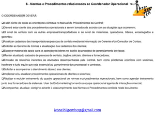 6 - Normas e Procedimentos relacionados ao Coordenador Operacional


O COORDENADOR DEVERÁ:

Estar ciente de todas as orientações contidas no Manual de Procedimentos da Central;
Deverá estar ciente dos procedimentos operacionais a serem tomados de acordo com as situações que ocorrerem;
O nível de contato com as outras empresas/transportadoras é ao nível de motoristas, operadores, líderes, encarregados e
gerentes;
Atualizar cadastros das transportadoras/pessoas de contato mediante informação do Gerente e/ou Consultor de Contas;
Solicitar ao Gerente de Contas a atualização dos cadastros dos clientes;
Elaborar material de apoio para os operadores/líderes no auxilio do processo de gerenciamento de riscos;
Manter atualizado cadastro de pessoas de contato, órgãos policiais, clientes e fornecedores;
Emissão de relatórios inerentes às atividades desempenhadas pela Central, bem como problemas ocorridos com sistemas,
hardware e tudo aquilo que seja essencial ao cumprimento dos processos/ e contratos;
Solicitar e acompanhar o atendimento técnico aos clientes;
Implantar e/ou atualizar procedimentos operacionais de clientes e sistemas;
Realizar e reciclar treinamento do quadro operacional de normas e procedimentos operacionais, bem como agendar treinamento
junto aos fornecedores de sistemas. Usar de Endomarketing tornando a equipe operacional agente de interação comercial;
Acompanhar, atualizar, corrigir e advertir o descumprimento das Normas e Procedimentos contidos neste documento.




                                             ivoneihilgemberg@gmail.com
 
