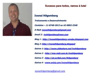 Sucesso para todos, vamos à luta!


Ivonei Hilgemberg
Treinamento e Desenvolvimento

Contatos – 11-8748-2013 ou 42-9802-3348

E-Mail: ivoneihilgemberg@gmail.com

Email 2: ivohilgemberg@msn.com

Blog 1 : http://ivoneihilgemberg-vendas.blogspot.com

Blog 2: http://ivoneihilgemberg.blogspot

Outros 1: http://www.slideshare.net/ivohilgemberg

Outros 2 - http://ww.via6.com.br/ivohilgemberg

Outros 3 - http://pt.scribd.com/ihilgemberg

Outros 4 - www.wiziq.com/ivoneihilgemberg



ivoneihilgemberg@gmail.com
 
