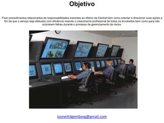 Objetivo

Fixar procedimentos relacionados às responsabilidades inerentes ao efetivo da Central bem como orientar e direcionar suas ações a
  fim de que o serviço seja efetuado com eficiência visando o crescimento profissional de todos os envolvidos bem como para não
                                  ocorrerem falhas durante o processo de gerenciamento de riscos.




                                            ivoneihilgemberg@gmail.com
 
