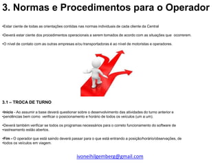 3. Normas e Procedimentos para o Operador
•Estar ciente de todas as orientações contidas nas normas individuais de cada cliente da Central

•Deverá estar ciente dos procedimentos operacionais a serem tomados de acordo com as situações que ocorrerem.

•O nível de contato com as outras empresas e/ou transportadoras é ao nível de motoristas e operadores.




3.1 – TROCA DE TURNO

•Inicio - Ao assumir a base deverá questionar sobre o desenvolvimento das atividades do turno anterior e
•pendências bem como verificar o posicionamento e horário de todos os veículos (um a um).

•Deverá também verificar se todos os programas necessários para o correto funcionamento do software de
•rastreamento estão abertos.

•Fim - O operador que está saindo deverá passar para o que está entrando a posição/horário/observações, de
•todos os veículos em viagem.


                                             ivoneihilgemberg@gmail.com
 