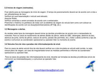 3.2 Inícios de viagem (rastreados).

Ficar atento para as mensagens de início de viagem. O tempo de posicionamento deverá ser de acordo com a rota a
ser utilizada/áreas de risco;
Verificar em qual base/estação o veículo será alocado;
Associar Rotas;
Verificar comandos a serem enviados de acordo com o embarcador;
Preencher o histórico no grid/bloco de notas com os detalhes da viagem do veículo bem como com colocar as
identificações de acordo com as situações/embarcadores (#/*/!/@, etc.).

3.3 Mensagens e alertas.

Ao receber estes tipos de mensagens deverá tomar as devidas providências de acordo com a necessidade do
motorista. Para os casos do recebimento de alertas (Botão de pânico, alerta do OBC, desengate, abertura do baú,
abertura de porta, senha de pânico, estouro de senha, parada não permitida, etc.), tratar o alerta conforme o tipo de
evento e comunicar ao coordenador operacional ou operador líder no momento do evento.

3.4 Veículos fora de rota e paradas não informadas/perda de sinal.

Para os casos de alerta veículo fora de rota deverá verificar se a rota vinculada ao veículo está correta, ou seja,
checar plano de viagem, em caso de irregularidade tomar as medidas pertinentes e informar ao coordenador
operacional ou operador líder.

Para os casos de paradas não informadas/perda de sinal, deverão ser tomadas às devidas providências (envio de
mensagem ao motorista/bloqueio), e comunicar ao operador líder.




                                      ivoneihilgemberg@gmail.com
 