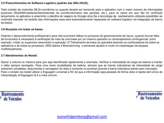 3.5 Preenchimentos do Software Logístico (padrão das GRs HOJE).

Todo contato de motorista SEJA ocorrência ou suporte deverá ser transcrito para o aplicativo com o maior número de informações
possíveis (Rod/KM/cidade/sentido/extensão da ocorrência/motivo das paradas, etc.), para os casos em que não for verificado
lançamento no aplicativo e preencher a planilha de viagens do Google docs.Se a tecnologia de rastreamento utilizada possibilitar ao
motorista inserção via teclado das informações essa será automaticamente repassada ao software logístico via integração de banco
de dados.

3.6 Atuações em todas as bases.

Visando o desenvolvimento profissional e para não ocorrerem falhas no processo de gerenciamento de riscos, quando houver falta
de funcionário é necessário à verificação de mais de uma base por um mesmo operador ou remanejamento contingencial, como
exemplo, o líder ou supervisor assumirem a operação. O Treinamento de todos os operados fazendo-os conhecedores de todos os
aplicativos e de todos os processos. DDS diários e Brainstorming s semanais ajudam e muito na implantação de equipes
multidisciplinares.

3.7 Atendimentos do Nextel.

Deixar o volume no máximo para que seja identificada rapidamente a chamada. Verificar a intensidade da carga da bateria e manter
o rádio sempre carregado. Para uma maior durabilidade da bateria, sempre que as barras indicadoras de intensidade de carga
estiverem completas, desconectar o carregador do rádio e somente re-conectar quando a barra indicadora estiver sem marcação.
Para o contato via nextel utilizar a linguagem universal a fim de que a informação seja passada de forma clara e rápida sem erros de
interpretação. A linguagem Q é a mais comum.




                                             ivoneihilgemberg@gmail.com
 