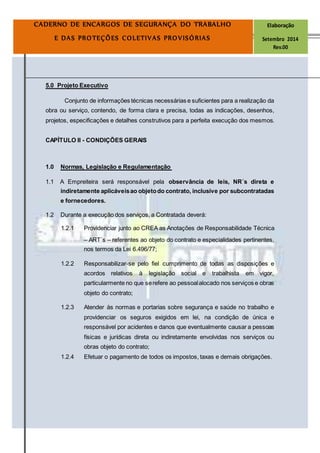 Página
10
CADERNO DE ENCARGOS DE SEGURANÇA DO TRABALHO Elaboração
E DAS PROTEÇÕES COLETIVAS PROVISÓRIAS Setembro 2014
Rev.00
5.0 Projeto Executivo
Conjunto de informações técnicas necessárias e suficientes para a realização da
obra ou serviço, contendo, de forma clara e precisa, todas as indicações, desenhos,
projetos, especificações e detalhes construtivos para a perfeita execução dos mesmos.
CAPÍTULO II - CONDIÇÕES GERAIS
1.0 Normas, Legislação e Regulamentação
1.1 A Empreiteira será responsável pela observância de leis, NR´s direta e
indiretamente aplicáveisao objetodo contrato, inclusive por subcontratadas
e fornecedores.
1.2 Durante a execução dos serviços, a Contratada deverá:
1.2.1 Providenciar junto ao CREA as Anotações de Responsabilidade Técnica
– ART´s – referentes ao objeto do contrato e especialidades pertinentes,
nos termos da Lei 6.496/77;
1.2.2 Responsabilizar-se pelo fiel cumprimento de todas as disposições e
acordos relativos à legislação social e trabalhista em vigor,
particularmente no que serefere ao pessoalalocado nos serviços e obras
objeto do contrato;
1.2.3 Atender às normas e portarias sobre segurança e saúde no trabalho e
providenciar os seguros exigidos em lei, na condição de única e
responsável por acidentes e danos que eventualmente causar a pessoas
físicas e jurídicas direta ou indiretamente envolvidas nos serviços ou
obras objeto do contrato;
1.2.4 Efetuar o pagamento de todos os impostos, taxas e demais obrigações.
 