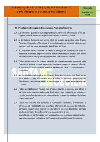 Página
11
CADERNO DE ENCARGOS DE SEGURANÇA DO TRABALHO Elaboração
E DAS PROTEÇÕES COLETIVAS PROVISÓRIAS Setembro 2014
Rev.00
2.0 Projetos dos Serviços de Execução das Proteções Coletivas
2.1 A Contratante, quando de sua responsabilidade, fornecerá à Contratada todos os
projetos básicos e executivos que compuserem o objeto do contrato.
2.2 A Contratante fornecerá, em tempo hábil, os projetos aprovados pelos órgãos
Federais, Estaduais e Municipais e concessionárias de serviços públicos que
exerçam controle sobre a execução das obras e serviços.
2.3 A Contratada deverá executar as obras e serviços em conformidade com os
desenhos, memorais, especificações e demais elementos de projeto, bem como
as informações e instruções complementares constantes do contrato.
2.4 Todos os elementos de projetos deverão ser minuciosamente estudados pela
Contratada, antes e durante a execução das obras e serviços, devendo informar
à Fiscalização sobre qualquer eventual incoerência, falha ou omissão que for
constatada.
2.5 Nenhum trabalho adicional ou modificação de projeto fornecido pelo Contratante
será efetivado pela Contratada sem a prévia e expressa autorização da
Fiscalização, respeitadas todas as disposições e condições estabelecidas no
contrato.
2.6 Todas as modificações havidas nos projetos durante a execução das obras e
serviços serão documentadas pela Contratada, que registrará as revisões e
complementações dos elementos integrantes dos projetos, incluindo os desenhos
“como construído”.
2.7 Desde que previsto nos contratos, a Contratada submeterá, previamente, à
aprovação da Fiscalização, toda e qualquer alternativa de aplicação de materiais,
serviços e equipamentos a serem considerados na execução das obras e serviços
objeto do contrato, devendo comprovar rigorosamente a sua
equivalência, de conformidade com as especificações técnicas e procedimentos
executivos contidos no Caderno de Procedimentos adotado pela Contratante.
 