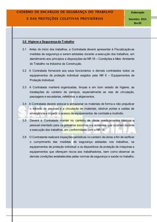 Página
12
CADERNO DE ENCARGOS DE SEGURANÇA DO TRABALHO Elaboração
E DAS PROTEÇÕES COLETIVAS PROVISÓRIAS Setembro 2014
Rev.00
3.0 Higiene e Segurança do Trabalho
3.1 Antes do início dos trabalhos, a Contratada deverá apresentar à Fiscalização as
medidas de segurança a serem adotadas durante a execução dos trabalhos, em
atendimento aos princípios e disposições da NR 18 – Condições e Meio Ambiente
do Trabalho na Indústria da Construção.
3.2 A Contratada fornecerá aos seus funcionários e demais contratados todos os
equipamentos de proteção individual exigidos pela NR 6 – Equipamentos de
Proteção Individual.
3.3 A Contratada manterá organizadas, limpas e em bom estado de higiene, as
instalações do canteiro de serviços, especialmente as vias de circulação,
passagens e escadarias, refeitórios e alojamentos.
3.4 A Contratada deverá estocar e armazenar os materiais de forma a não prejudicar
o trânsito de pessoas e a circulação de materiais, obstruir portas e saídas de
emergência e impedir o acesso de equipamentos de combate a incêndio.
3.5 Deverá a Contratada manter no canteiro de obras medicamentos básicos e
pessoal orientado para os primeiros socorros nos acidentes que ocorram durante
a execução dos trabalhos, em conformidade com a NR 18.
3.6 O Contratante realizará inspeções periódicas no canteiro de obras a fim de verificar
o cumprimento das medidas de segurança adotadas nos trabalhos, os
equipamentos de proteção individual e os dispositivos de proteção de máquinas e
equipamentos que ofereçam riscos aos trabalhadores, bem como observar as
demais condições estabelecidas pelas normas de segurança e saúde no trabalho.
 