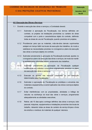 Página
13
CADERNO DE ENCARGOS DE SEGURANÇA DO TRABALHO Elaboração
E DAS PROTEÇÕES COLETIVAS PROVISÓRIAS Setembro 2014
Rev.00
4.0 Execução das Obras e Serviços
1.1 Durante a execução das obras e serviços, a Contratada deverá:
4.1.1 Submeter à aprovação da Fiscalização, nos termos definidos em
contrato, os projetos de instalações provisórias ou canteiro de obras
compatível com o porte e características objeto do contrato, definindo
todas as áreas de uso de Fiscalização, quando previstas em projetos;
4.1.2 Providenciar para que os materiais, mão-de-obra demais suprimentos
estejam em tempo hábil nos locais de execução dos trabalhos, de modo a
satisfazer as necessidades previstas no cronograma e plano de execução
das obras e serviços objetos do contrato;
4.1.3 Submeter previamente à aprovação da Fiscalização eventuais ajustes no
cronograma e plano de execução das obras e serviços,de modo da mantê-
la perfeitamente informada sobre o andamento dos trabalhos;
4.1.4 Submeter previamente à aprovação da Fiscalização qualquer
modificação nos métodos construtivos originalmente previstos no plano
de execução das obras e serviços;
4.1.5 Executar os ajustes nos serviços concluídos ou em execução
determinados pela Fiscalização;
4.1.6 Submeter à aprovação da Fiscalização os protótipos e amostras dos
materiais e equipamentos a serem aplicados nas obras e serviços objetos
do contrato;
4.1.7 Evitar interferências com as propriedades, atividades e tráfego de
veículos na vizinhança do local das obras e serviços, programando
adequadamente as atividades executivas;
4.1.8 Retirar, até 15 dias após a entrega definitiva das obras e serviços, todo
pessoal, máquinas, equipamentos e instalações provisórias dos locais de
trabalho, deixando todas as áreas de canteiro de serviço limpas e livres
de entulhos e resíduos de materiais de qualquer natureza.
 