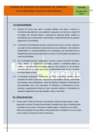 Página
14
CADERNO DE ENCARGOS DE SEGURANÇA DO TRABALHO Elaboração
E DAS PROTEÇÕES COLETIVAS PROVISÓRIAS Setembro 2014
Rev.00
5.0 Responsabilidade
5.1 Durante 05 (cinco) anos após a entrega definitiva das obras e serviços, a
Contratada responderá por sua qualidade e segurança, nos termos no artigo 618
do Código Civil, devendo efetuar a reparação de quaisquer falhas, defeitos ou
imperfeições que se apresentem nesse período, independentemente de qualquer
pagamento do Contratante.
5.2 A presença da Fiscalização durante a execução das obras e serviços, quaisquer
que sejam os atos praticados no desempenho de suas atividades, não implicará a
solidariedade ou corresponsabilidade com a Contratada, que responderá única e
integralmente pela execução das obras e serviços, inclusive pelos executados por
suas subcontratadas.
5.3 Se a Contratada demorar, negligenciar, recusar ou deixar de eliminar as falhas,
vícios, defeitos ou imperfeições apontadas, poderá o Contratante efetuar os
reparos e substituições necessárias, seja por meio próprios ou de terceiros,
transformando-se os custos decorrentes, independentemente de seu montante,
em dívida líquida e certa.
5.4 A Contratada responderá, diretamente, por toda e quaisquer perdas e danos
causados em bens ou pessoas, inclusive em propriedades vizinhas, decorrentes
de omissões e atos praticados por seus funcionários e prepostos, fornecedores e
subcontratadas, bem como originados de infrações ou inobservância de leis,
decretos e regulamentos oficiais em vigor, devendo indenizar a Contratante por
quaisquer pagamentos que seja obrigado a fazer a esse título.
6.0 Ordemde Serviços
6.1 O documento “Ordem de Serviços” será emitido conforme modelo abaixo, e será
apensado ao devido Processo Administrativo imediatamente após a devolução,pela
contratada, de seu ciente. Para todos os efeitos legais, considera-se como data
efetiva para geração de seus efeitos a data aposta pela contratada com o seu ciente,
e não a data de emissão da Ordem de Serviços.
 