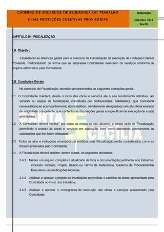 Página
15
CADERNO DE ENCARGOS DE SEGURANÇA DO TRABALHO Elaboração
E DAS PROTEÇÕES COLETIVAS PROVISÓRIAS Setembro 2014
Rev.00
CAPÍTULO III - FISCALIZAÇÃO
1.0 Objetivo
Estabelecer as diretrizes gerais para o exercício da Fiscalização da execução de Proteção Coletiva
Provisória. Padronizando de forma que as empresas Contratadas executem os serviços conforme os
projetos elaborados pela Contratante.
2.0 Condições Gerais
No exercício da Fiscalização, deverão ser observadas as seguintes condições gerais:
2.1 O Contratante manterá, desde o início das obras e serviços até o seu recebimento definitivo, um
servidor ou equipe de fiscalização, constituída por profissional(is) habilitado(s) que considerar
necessário(s) ao acompanhamento dos trabalhos, devidamente designado(s) em ato oficial exarado
de autoridade competente, que contenha as disposições gerais e específicas de execução de sua(s)
atividade(s).
2.2 A Contratada deverá facilitar, por todos os meios ao seu alcance, a ampla ação da Fiscalização,
permitindo o acesso às obras e serviços em execução, bem como atendendo prontamente às
solicitações que lhe forem efetuadas.
2.3 Todos os atos e instruções emanados ou emitidos pela Fiscalização serão considerados como se
fossem praticados pelo Contratante.
2.4 A Fiscalização deverá realizar, dentre outras, as seguintes atividades:
2.4.1 Manter um arquivo completo e atualizado de toda a documentação pertinente aos trabalhos,
incluindo contrato, Projeto Básico ou Termo de Referência, Caderno de Procedimentos
Executivos, especificações técnicas;
2.4.2 Analisar e aprovar o projeto de instalações provisórias e canteiro de obras apresentado pela
Contratada no início dos trabalhos;
2.4.3 Analisar e aprovar o cronograma de execução das obras e serviços apresentado pela
Contratada;
 