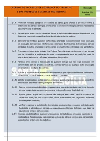 Página
16
CADERNO DE ENCARGOS DE SEGURANÇA DO TRABALHO Elaboração
E DAS PROTEÇÕES COLETIVAS PROVISÓRIAS Setembro 2014
Rev.00
2.4.4 Promover reuniões periódicas no canteiro de obras, para análise e discussão sobre o
andamento das obras e serviços, promovendo os esclarecimentos providências necessárias
ao cumprimento do contrato;
2.4.5 Esclarecer ou solucionar incoerências, falhas e omissões eventualmente constatadas nos
desenhos, memoriais, especificações e demais elementos de projetos;
2.4.6 Solucionar as dúvidas e questões pertinentes à prioridade ou seqüência das obras e serviços
em execução, bem como às interferências e interfaces dos trabalhos da Contratada com as
atividades de outras empresas ou profissionais eventualmente contratados pelo Contratante;
2.4.7 Promover a presença dos autores dos Projetos Executivos nos canteiros de obras, sempre
que for necessária a verificação da exata correspondência entre as condições reais de
execução os parâmetros, definições e conceitos dos projetos;
2.4.8 Paralisar e/ou solicitar a reexecução de qualquer serviço que não seja executado em
conformidade com os projetos executivos, normas técnicas ou qualquer outra disposição
oficial aplicável ao objeto do contrato;
2.4.9 Solicitar a substituição de materiais e equipamentos que sejam considerados defeituosos,
inadequados ou inaplicáveis às obras e serviços contratados;
2.4.10 Solicitar a realização de testes, exames, ensaios e quaisquer provas necessárias ao controle
de qualidade das obras e serviços objetos do contrato;
2.4.11 Exercer o rigoroso controle sobre o cronograma de execução das obras e serviços, devendo
aprovar os eventuais que ocorrerem durante o desenvolvimento dos trabalhos;
2.4.12 Aprovar partes, etapas ou a totalidade dos serviços executados, verificar e atestar as
respectivas medições, bem como conferir, visitar e encaminhar para pagamento as faturas
emitidas pela Contratada;
2.4.13 Verificar e aprovar a substituição de materiais, equipamentos e serviços solicitados pela
Contratada e admitidos em contrato ou especificações técnicas definidas, com base na
equivalência entre os componentes;
2.4.14 Solicitar a substituição de qualquer funcionário da Contratada que embarace ou dificulte a
realização da fiscalização ou cuja presença no local das obras e serviços seja considerada
prejudicial ao andamento dos trabalhos;
 