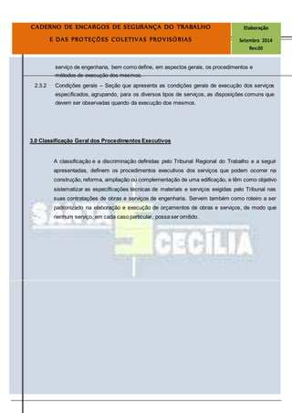 Página
19
CADERNO DE ENCARGOS DE SEGURANÇA DO TRABALHO Elaboração
E DAS PROTEÇÕES COLETIVAS PROVISÓRIAS Setembro 2014
Rev.00
serviço de engenharia, bem como define, em aspectos gerais, os procedimentos e
métodos de execução dos mesmos.
2.3.2 Condições gerais – Seção que apresenta as condições gerais de execução dos serviços
especificados, agrupando, para os diversos tipos de serviços, as disposições comuns que
devem ser observadas quando da execução dos mesmos.
3.0 Classificação Geral dos Procedimentos Executivos
A classificação e a discriminação definidas pelo Tribunal Regional do Trabalho e a seguir
apresentadas, definem os procedimentos executivos dos serviços que podem ocorrer na
construção, reforma, ampliação ou complementação de uma edificação, e têm como objetivo
sistematizar as especificações técnicas de materiais e serviços exigidas pelo Tribunal nas
suas contratações de obras e serviços de engenharia. Servem também como roteiro a ser
padronizado na elaboração e execução de orçamentos de obras e serviços, de modo que
nenhum serviço, em cada caso particular, possa ser omitido.
 