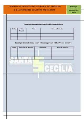 Página
20
CADERNO DE ENCARGOS DE SEGURANÇA DO TRABALHO Elaboração
E DAS PROTEÇÕES COLETIVAS PROVISÓRIAS Setembro 2014
Rev.00
.
Classificação das Especificações Técnicas - Modelo
Descrição dos materiais a serem utilizados para um módulo/fração ou metro
Código Descrição do Material Quantidade Nome da Proteção
Código Pré Fase Nome da Proteção
Requisito
 