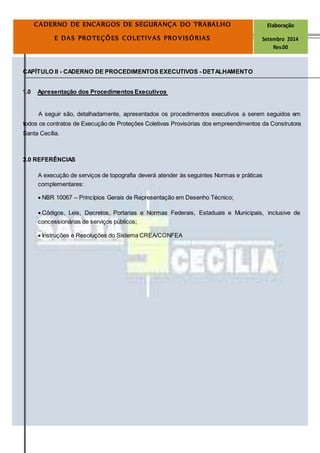 Página
21
CADERNO DE ENCARGOS DE SEGURANÇA DO TRABALHO Elaboração
E DAS PROTEÇÕES COLETIVAS PROVISÓRIAS Setembro 2014
Rev.00
CAPÍTULO II - CADERNO DE PROCEDIMENTOS EXECUTIVOS - DETALHAMENTO
1.0 Apresentação dos Procedimentos Executivos
A seguir são, detalhadamente, apresentados os procedimentos executivos a serem seguidos em
todos os contratos de Execução de Proteções Coletivas Provisórias dos empreendimentos da Construtora
Santa Cecília.
2.0 REFERÊNCIAS
A execução de serviços de topografia deverá atender às seguintes Normas e práticas
complementares:
 NBR 10067 – Princípios Gerais de Representação em Desenho Técnico; 

 Códigos, Leis, Decretos, Portarias e Normas Federais, Estaduais e Municipais, inclusive de
concessionárias de serviços públicos; 

 Instruções e Resoluções do Sistema CREA/CONFEA 
 